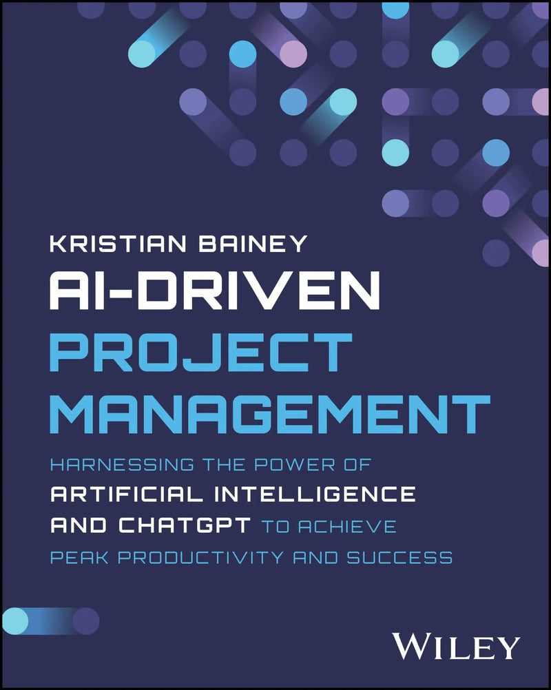 AI-Driven Project Management Harnessing the Power of Artificial Intelligence and ChatGPT to Achieve Peak Productivity and Success by Kristian Bainey 1st Edition ISBN 9781394232215